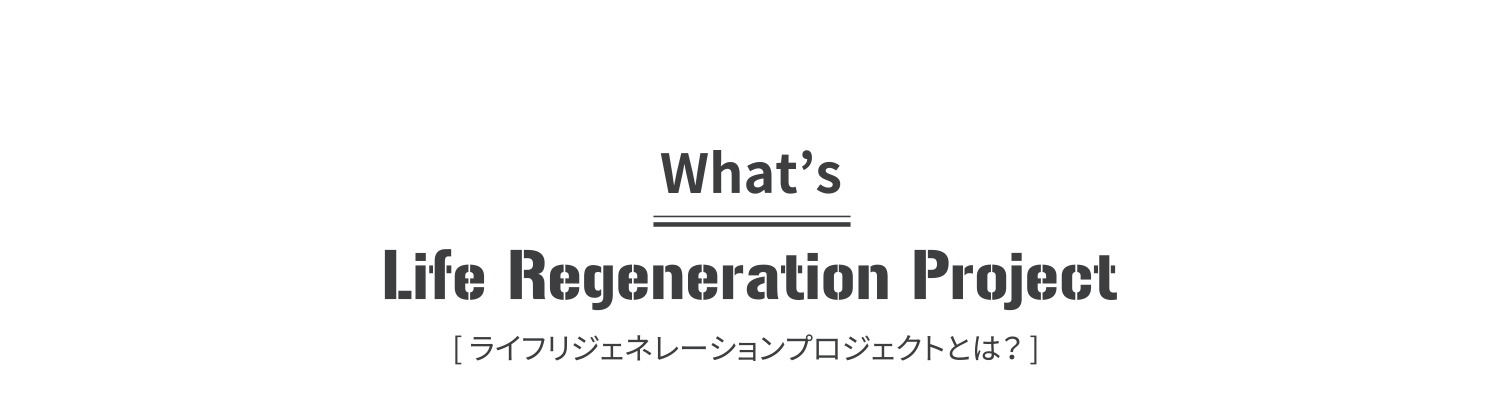 What’s Life Regeneration Project[ ライフリジェネレーションプロジェクトとは？ ]
