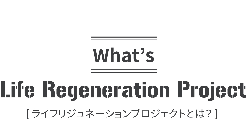 What’s Life Regeneration Project[ ライフリジェネレーションプロジェクトとは？ ]